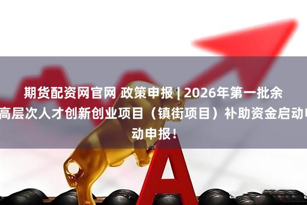 期货配资网官网 政策申报 | 2026年第一批余杭区高层次人才创新创业项目（镇街项目）补助资金启动申报！