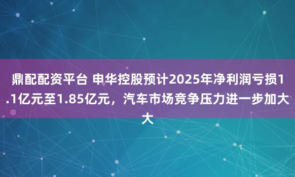 鼎配配资平台 申华控股预计2025年净利润亏损1.1亿元至1.85亿元，汽车市场竞争压力进一步加大