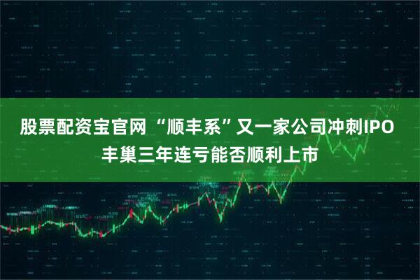 股票配资宝官网 “顺丰系”又一家公司冲刺IPO 丰巢三年连亏能否顺利上市