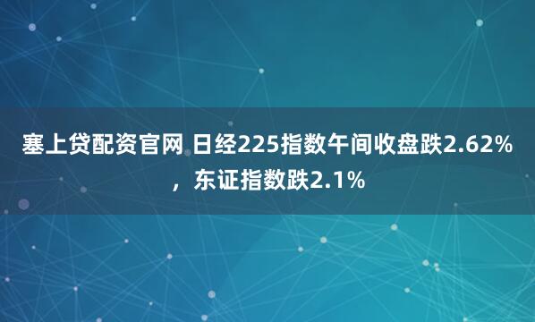 塞上贷配资官网 日经225指数午间收盘跌2.62%，东证指数跌2.1%