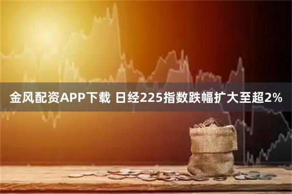 金风配资APP下载 日经225指数跌幅扩大至超2%