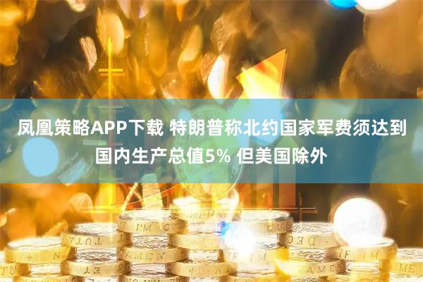 凤凰策略APP下载 特朗普称北约国家军费须达到国内生产总值5% 但美国除外
