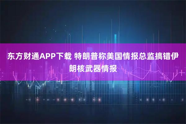 东方财通APP下载 特朗普称美国情报总监搞错伊朗核武器情报