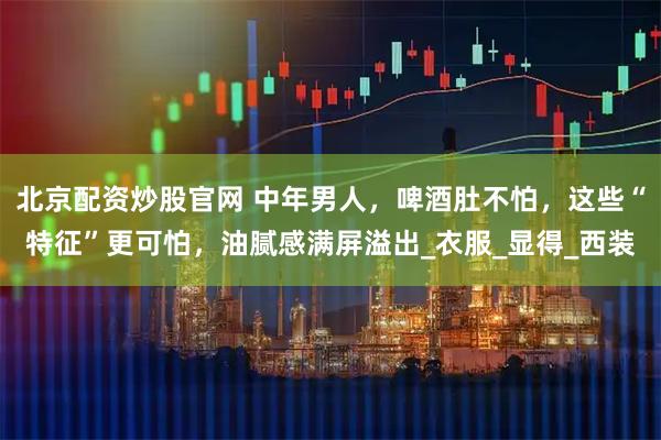 北京配资炒股官网 中年男人，啤酒肚不怕，这些“特征”更可怕，油腻感满屏溢出_衣服_显得_西装