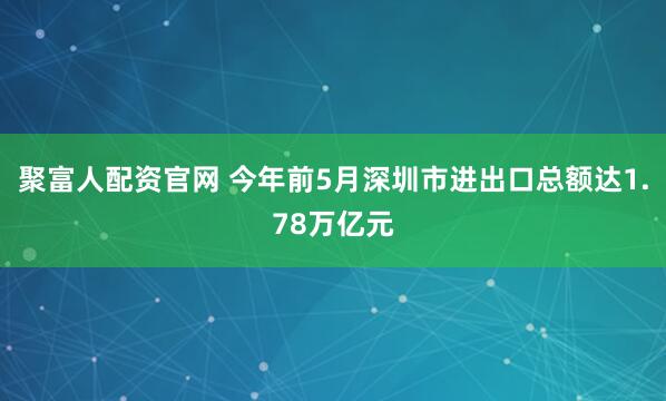 聚富人配资官网 今年前5月深圳市进出口总额达1.78万亿元