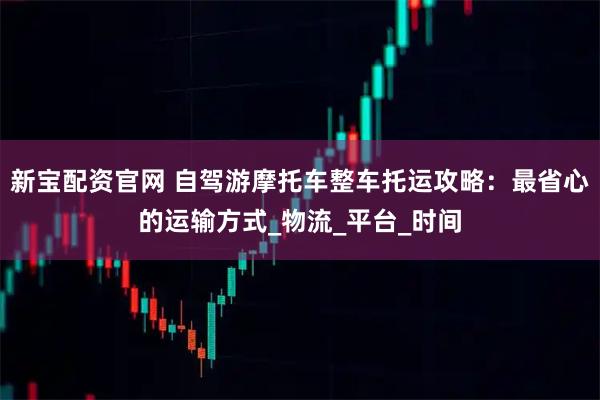新宝配资官网 自驾游摩托车整车托运攻略：最省心的运输方式_物流_平台_时间