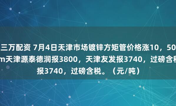 三万配资 7月4日天津市场镀锌方矩管价格涨10，50*50*3.75mm天津源泰德润报3800，天津友发报3740，过磅含税。（元/吨）