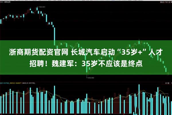 浙商期货配资官网 长城汽车启动“35岁+”人才招聘！魏建军：35岁不应该是终点