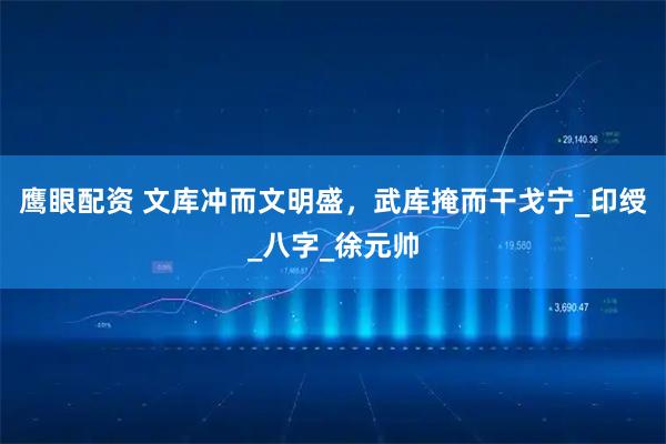 鹰眼配资 文库冲而文明盛，武库掩而干戈宁_印绶_八字_徐元帅