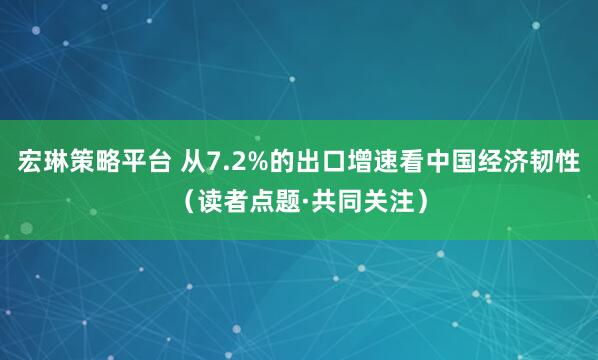宏琳策略平台 从7.2%的出口增速看中国经济韧性（读者点题·共同关注）