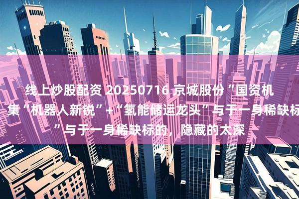 线上炒股配资 20250716 京城股份“国资机器人军团”崛起，集“机器人新锐”+“氢能储运龙头”与于一身稀缺标的，隐藏的太深