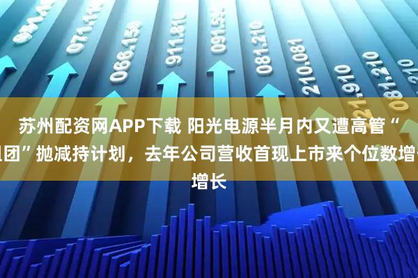 苏州配资网APP下载 阳光电源半月内又遭高管“组团”抛减持计划，去年公司营收首现上市来个位数增长