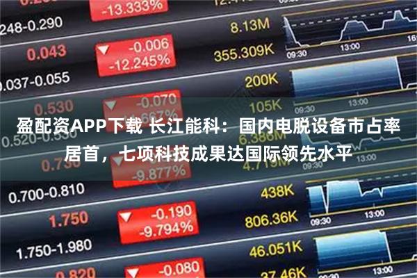盈配资APP下载 长江能科：国内电脱设备市占率居首，七项科技成果达国际领先水平