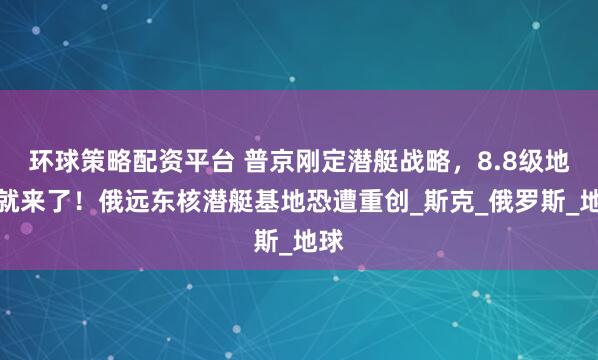 环球策略配资平台 普京刚定潜艇战略，8.8级地震就来了！俄远东核潜艇基地恐遭重创_斯克_俄罗斯_地球