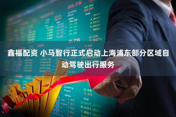 鑫福配资 小马智行正式启动上海浦东部分区域自动驾驶出行服务