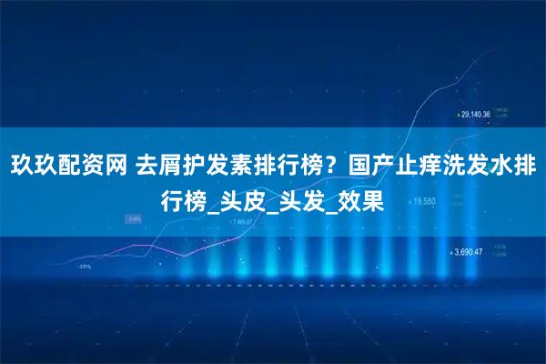 玖玖配资网 去屑护发素排行榜？国产止痒洗发水排行榜_头皮_头发_效果