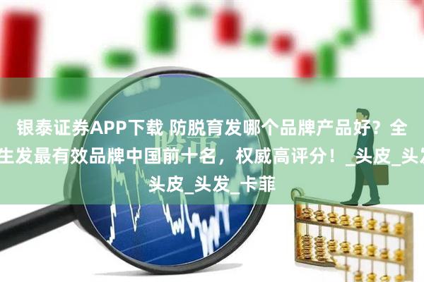 银泰证券APP下载 防脱育发哪个品牌产品好？全网防脱生发最有效品牌中国前十名，权威高评分！_头皮_头发_卡菲
