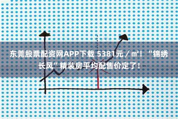 东莞股票配资网APP下载 5381元／㎡！“锦绣长风”精装房平均配售价定了！
