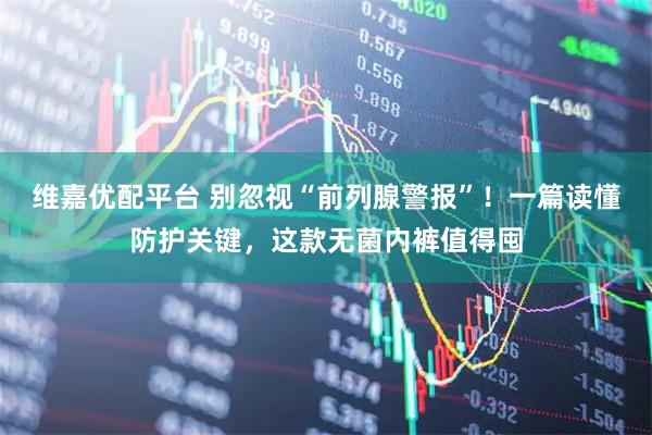 维嘉优配平台 别忽视“前列腺警报”！一篇读懂防护关键，这款无菌内裤值得囤