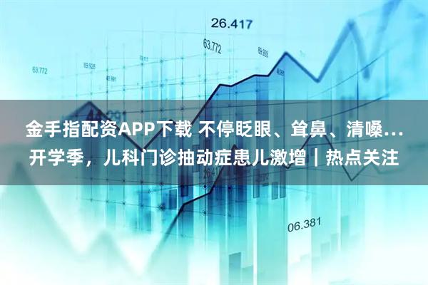 金手指配资APP下载 不停眨眼、耸鼻、清嗓…开学季，儿科门诊抽动症患儿激增｜热点关注