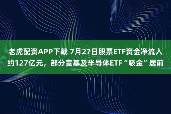 老虎配资APP下载 7月27日股票ETF资金净流入约127亿元，部分宽基及半导体ETF“吸金”居前